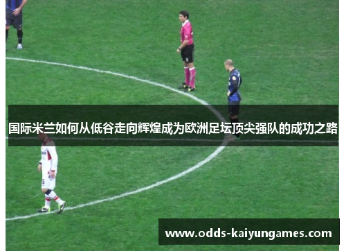 国际米兰如何从低谷走向辉煌成为欧洲足坛顶尖强队的成功之路