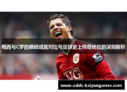 梅西与C罗的巅峰成就对比与足球史上传奇地位的深刻解析