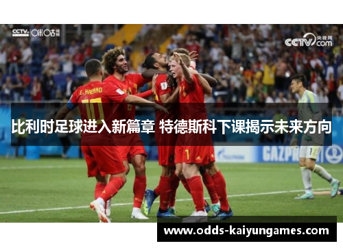 比利时足球进入新篇章 特德斯科下课揭示未来方向