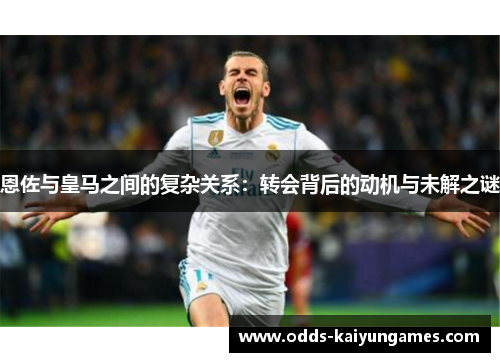 恩佐与皇马之间的复杂关系：转会背后的动机与未解之谜