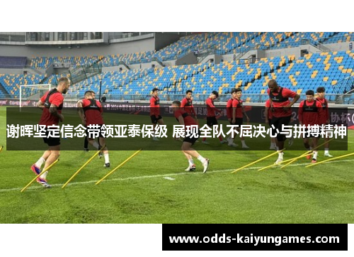 谢晖坚定信念带领亚泰保级 展现全队不屈决心与拼搏精神 谢晖坚定信念带领亚泰保级 展现全队不屈决心与拼搏精神