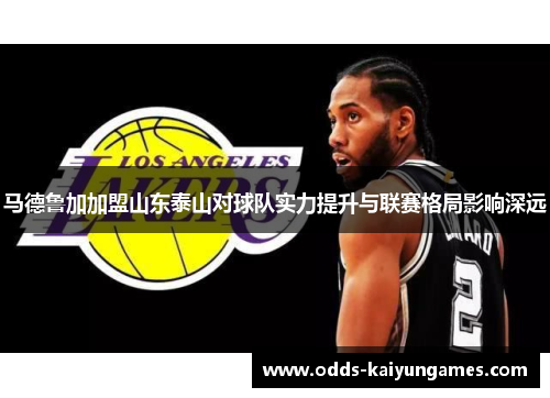 马德鲁加加盟山东泰山对球队实力提升与联赛格局影响深远 马德鲁加加盟山东泰山对球队实力提升与联赛格局影响深远