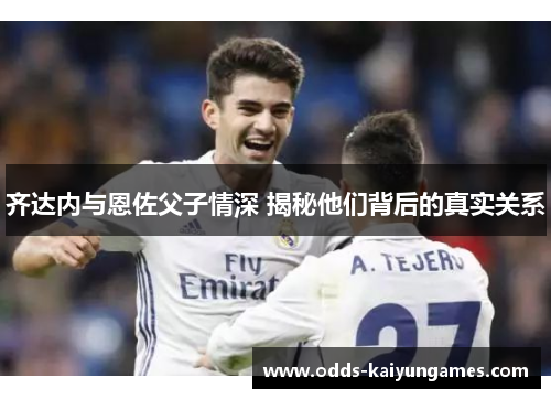 齐达内与恩佐父子情深 揭秘他们背后的真实关系